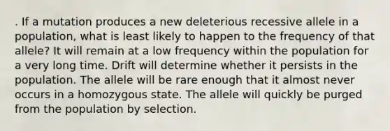 . If a mutation produces a new deleterious recessive allele in a population, what is least likely to happen to the frequency of that allele? It will remain at a low frequency within the population for a very long time. Drift will determine whether it persists in the population. The allele will be rare enough that it almost never occurs in a homozygous state. The allele will quickly be purged from the population by selection.