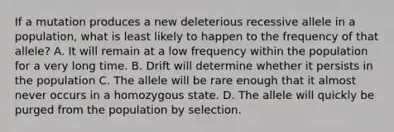 If a mutation produces a new deleterious recessive allele in a population, what is least likely to happen to the frequency of that allele? A. It will remain at a low frequency within the population for a very long time. B. Drift will determine whether it persists in the population C. The allele will be rare enough that it almost never occurs in a homozygous state. D. The allele will quickly be purged from the population by selection.