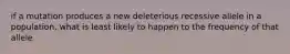 if a mutation produces a new deleterious recessive allele in a population, what is least likely to happen to the frequency of that allele