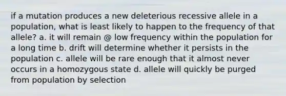 if a mutation produces a new deleterious recessive allele in a population, what is least likely to happen to the frequency of that allele? a. it will remain @ low frequency within the population for a long time b. drift will determine whether it persists in the population c. allele will be rare enough that it almost never occurs in a homozygous state d. allele will quickly be purged from population by selection