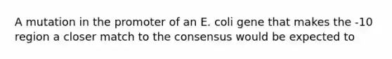 A mutation in the promoter of an E. coli gene that makes the -10 region a closer match to the consensus would be expected to