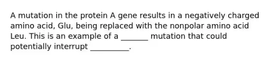 A mutation in the protein A gene results in a negatively charged amino acid, Glu, being replaced with the nonpolar amino acid Leu. This is an example of a _______ mutation that could potentially interrupt __________.