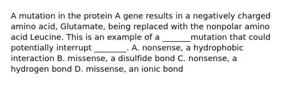 A mutation in the protein A gene results in a negatively charged amino acid, Glutamate, being replaced with the nonpolar amino acid Leucine. This is an example of a _______mutation that could potentially interrupt ________. A. nonsense, a hydrophobic interaction B. missense, a disulfide bond C. nonsense, a hydrogen bond D. missense, an ionic bond