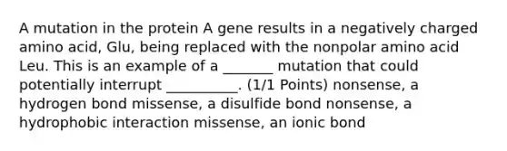 A mutation in the protein A gene results in a negatively charged amino acid, Glu, being replaced with the nonpolar amino acid Leu. This is an example of a _______ mutation that could potentially interrupt __________. (1/1 Points) nonsense, a hydrogen bond missense, a disulfide bond nonsense, a hydrophobic interaction missense, an ionic bond