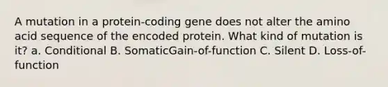 A mutation in a protein-coding gene does not alter the amino acid sequence of the encoded protein. What kind of mutation is it? a. Conditional B. SomaticGain-of-function C. Silent D. Loss-of-function