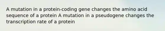 A mutation in a protein-coding gene changes the amino acid sequence of a protein A mutation in a pseudogene changes the transcription rate of a protein