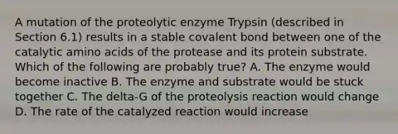 A mutation of the proteolytic enzyme Trypsin (described in Section 6.1) results in a stable covalent bond between one of the catalytic <a href='https://www.questionai.com/knowledge/k9gb720LCl-amino-acids' class='anchor-knowledge'>amino acids</a> of the protease and its protein substrate. Which of the following are probably true? A. The enzyme would become inactive B. The enzyme and substrate would be stuck together C. The delta-G of the proteolysis reaction would change D. The rate of the catalyzed reaction would increase