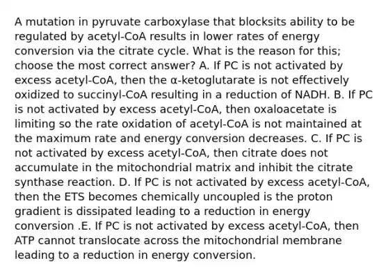 A mutation in pyruvate carboxylase that blocksits ability to be regulated by acetyl-CoA results in lower rates of energy conversion via the citrate cycle. What is the reason for this; choose the most correct answer? A. If PC is not activated by excess acetyl-CoA, then the α-ketoglutarate is not effectively oxidized to succinyl-CoA resulting in a reduction of NADH. B. If PC is not activated by excess acetyl-CoA, then oxaloacetate is limiting so the rate oxidation of acetyl-CoA is not maintained at the maximum rate and energy conversion decreases. C. If PC is not activated by excess acetyl-CoA, then citrate does not accumulate in the mitochondrial matrix and inhibit the citrate synthase reaction. D. If PC is not activated by excess acetyl-CoA, then the ETS becomes chemically uncoupled is the proton gradient is dissipated leading to a reduction in energy conversion .E. If PC is not activated by excess acetyl-CoA, then ATP cannot translocate across the mitochondrial membrane leading to a reduction in energy conversion.