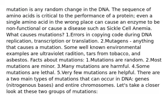 mutation is any random change in the DNA. The sequence of amino acids is critical to the performance of a protein; even a single amino acid in the wrong place can cause an enzyme to be non-functional or cause a disease such as Sickle Cell Anemia. What causes mutations? 1.Errors in copying code during DNA replication, transcription or translation. 2.Mutagens - anything that causes a mutation. Some well known environmental examples are ultraviolet radition, tars from tobacco, and asbestos. Facts about mutations: 1.Mutations are random. 2.Most mutations are minor. 3.Many mutations are harmful. 4.Some mutations are lethal. 5.Very few mutations are helpful. There are a two main types of mutations that can occur in DNA: genes (nitrogenous bases) and entire chromosomes. Let's take a closer look at these two groups of mutations: