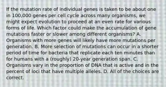 If the mutation rate of individual genes is taken to be about one in 100,000 genes per <a href='https://www.questionai.com/knowledge/keQNMM7c75-cell-cycle' class='anchor-knowledge'>cell cycle</a> across many organisms, we might expect evolution to proceed at an even rate for various forms of life. Which factor could make the accumulation of gene mutations faster or slower among different organisms? A. Organisms with more genes will likely have more mutations per generation. B. More selection of mutations can occur in a shorter period of time for bacteria that replicate each ten minutes than for humans with a (roughly) 20-year generation span. C. Organisms vary in the proportion of DNA that is active and in the percent of loci that have multiple alleles. D. All of the choices are correct.