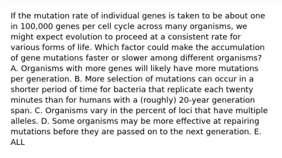 If the mutation rate of individual genes is taken to be about one in 100,000 genes per <a href='https://www.questionai.com/knowledge/keQNMM7c75-cell-cycle' class='anchor-knowledge'>cell cycle</a> across many organisms, we might expect evolution to proceed at a consistent rate for various forms of life. Which factor could make the accumulation of gene mutations faster or slower among different organisms? A. Organisms with more genes will likely have more mutations per generation. B. More selection of mutations can occur in a shorter period of time for bacteria that replicate each twenty minutes than for humans with a (roughly) 20-year generation span. C. Organisms vary in the percent of loci that have multiple alleles. D. Some organisms may be more effective at repairing mutations before they are passed on to the next generation. E. ALL