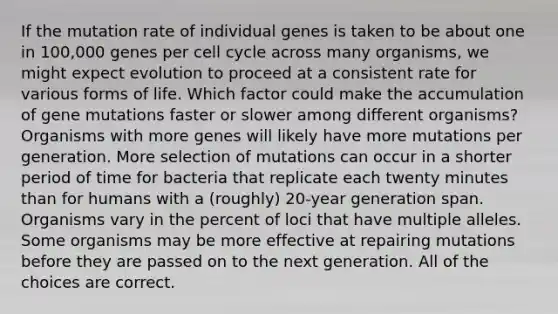 If the mutation rate of individual genes is taken to be about one in 100,000 genes per cell cycle across many organisms, we might expect evolution to proceed at a consistent rate for various forms of life. Which factor could make the accumulation of gene mutations faster or slower among different organisms? Organisms with more genes will likely have more mutations per generation. More selection of mutations can occur in a shorter period of time for bacteria that replicate each twenty minutes than for humans with a (roughly) 20-year generation span. Organisms vary in the percent of loci that have multiple alleles. Some organisms may be more effective at repairing mutations before they are passed on to the next generation. All of the choices are correct.