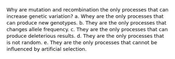 Why are mutation and recombination the only processes that can increase genetic variation? a. Whey are the only processes that can produce new genotypes. b. They are the only processes that changes allele frequency. c. They are the only processes that can produce deleterious results. d. They are the only processes that is not random. e. They are the only processes that cannot be influenced by artificial selection.