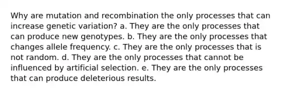 Why are mutation and recombination the only processes that can increase genetic variation? a. They are the only processes that can produce new genotypes. b. They are the only processes that changes allele frequency. c. They are the only processes that is not random. d. They are the only processes that cannot be influenced by artificial selection. e. They are the only processes that can produce deleterious results.