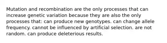 Mutation and recombination are the only processes that can increase genetic variation because they are also the only processes that: can produce new genotypes. can change allele frequency. cannot be influenced by artificial selection. are not random. can produce deleterious results.