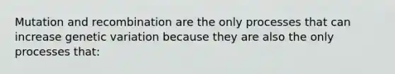 Mutation and recombination are the only processes that can increase genetic variation because they are also the only processes that: