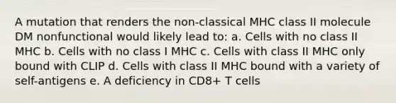 A mutation that renders the non-classical MHC class II molecule DM nonfunctional would likely lead to: a. Cells with no class II MHC b. Cells with no class I MHC c. Cells with class II MHC only bound with CLIP d. Cells with class II MHC bound with a variety of self-antigens e. A deficiency in CD8+ T cells