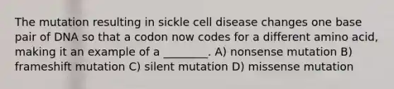 The mutation resulting in sickle cell disease changes one base pair of DNA so that a codon now codes for a different amino acid, making it an example of a ________. A) nonsense mutation B) frameshift mutation C) silent mutation D) missense mutation