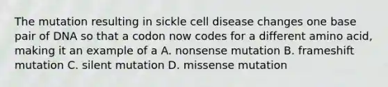 The mutation resulting in sickle cell disease changes one base pair of DNA so that a codon now codes for a different amino acid, making it an example of a A. nonsense mutation B. frameshift mutation C. silent mutation D. missense mutation