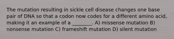 The mutation resulting in sickle cell disease changes one base pair of DNA so that a codon now codes for a different amino acid, making it an example of a ________. A) missense mutation B) nonsense mutation C) frameshift mutation D) silent mutation