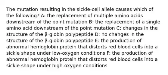 The mutation resulting in the sickle-cell allele causes which of the following? A: the replacement of multiple amino acids downstream of the point mutation B: the replacement of a single amino acid downstream of the point mutation C: changes in the structure of the β-globin polypeptide D: no changes in the structure of the β-globin polypeptide E: the production of abnormal hemoglobin protein that distorts red blood cells into a sickle shape under low-oxygen conditions F: the production of abnormal hemoglobin protein that distorts red blood cells into a sickle shape under high-oxygen conditions