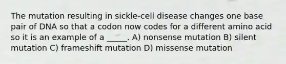 The mutation resulting in sickle-cell disease changes one base pair of DNA so that a codon now codes for a different amino acid so it is an example of a _____. A) nonsense mutation B) silent mutation C) frameshift mutation D) missense mutation