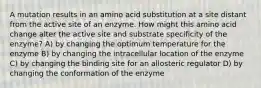 A mutation results in an amino acid substitution at a site distant from the active site of an enzyme. How might this amino acid change alter the active site and substrate specificity of the enzyme? A) by changing the optimum temperature for the enzyme B) by changing the intracellular location of the enzyme C) by changing the binding site for an allosteric regulator D) by changing the conformation of the enzyme