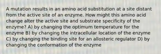 A mutation results in an amino acid substitution at a site distant from the active site of an enzyme. How might this amino acid change alter the active site and substrate specificity of the enzyme? A) by changing the optimum temperature for the enzyme B) by changing the intracellular location of the enzyme C) by changing the binding site for an allosteric regulator D) by changing the conformation of the enzyme