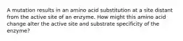 A mutation results in an amino acid substitution at a site distant from the active site of an enzyme. How might this amino acid change alter the active site and substrate specificity of the enzyme?