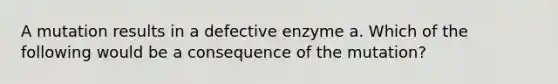 A mutation results in a defective enzyme a. Which of the following would be a consequence of the mutation?