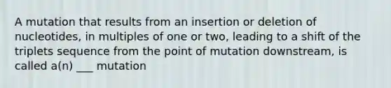 A mutation that results from an insertion or deletion of nucleotides, in multiples of one or two, leading to a shift of the triplets sequence from the point of mutation downstream, is called a(n) ___ mutation