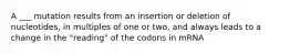 A ___ mutation results from an insertion or deletion of nucleotides, in multiples of one or two, and always leads to a change in the "reading" of the codons in mRNA