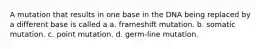 A mutation that results in one base in the DNA being replaced by a different base is called a a. frameshift mutation. b. somatic mutation. c. point mutation. d. germ-line mutation.