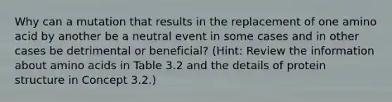 Why can a mutation that results in the replacement of one amino acid by another be a neutral event in some cases and in other cases be detrimental or beneficial? (Hint: Review the information about amino acids in Table 3.2 and the details of protein structure in Concept 3.2.)