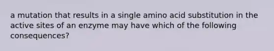 a mutation that results in a single amino acid substitution in the active sites of an enzyme may have which of the following consequences?