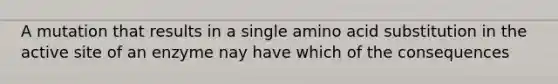 A mutation that results in a single amino acid substitution in the active site of an enzyme nay have which of the consequences