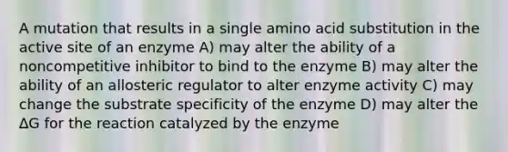 A mutation that results in a single amino acid substitution in the active site of an enzyme A) may alter the ability of a noncompetitive inhibitor to bind to the enzyme B) may alter the ability of an allosteric regulator to alter enzyme activity C) may change the substrate specificity of the enzyme D) may alter the ∆G for the reaction catalyzed by the enzyme