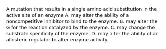 A mutation that results in a single amino acid substitution in the active site of an enzyme A. may alter the ability of a noncompetitive inhibitor to bind to the enzyme. B. may alter the G for the reaction catalyzed by the enzyme. C. may change the substrate specificity of the enzyme. D. may alter the ability of an allosteric regulator to alter enzyme activity.