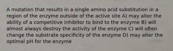 A mutation that results in a single amino acid substitution in a region of the enzyme outside of the active site A) may alter the ability of a competitive inhibitor to bind to the enzyme B) will almost always destroy the activity of the enzyme C) will often change the substrate specificity of the enzyme D) may alter the optimal pH for the enzyme