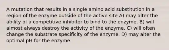 A mutation that results in a single amino acid substitution in a region of the enzyme outside of the active site A) may alter the ability of a competitive inhibitor to bind to the enzyme. B) will almost always destroy the activity of the enzyme. C) will often change the substrate specificity of the enzyme. D) may alter the optimal pH for the enzyme.