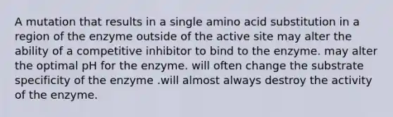 A mutation that results in a single amino acid substitution in a region of the enzyme outside of the active site may alter the ability of a competitive inhibitor to bind to the enzyme. may alter the optimal pH for the enzyme. will often change the substrate specificity of the enzyme .will almost always destroy the activity of the enzyme.