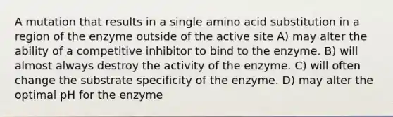 A mutation that results in a single amino acid substitution in a region of the enzyme outside of the active site A) may alter the ability of a competitive inhibitor to bind to the enzyme. B) will almost always destroy the activity of the enzyme. C) will often change the substrate specificity of the enzyme. D) may alter the optimal pH for the enzyme