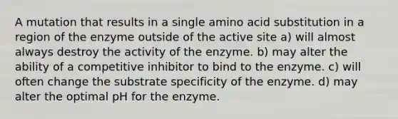 A mutation that results in a single amino acid substitution in a region of the enzyme outside of the active site a) will almost always destroy the activity of the enzyme. b) may alter the ability of a competitive inhibitor to bind to the enzyme. c) will often change the substrate specificity of the enzyme. d) may alter the optimal pH for the enzyme.