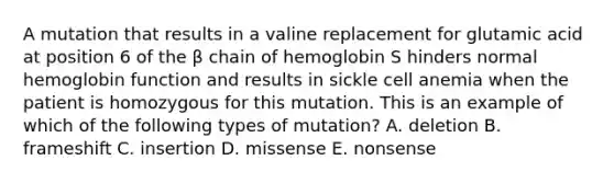 A mutation that results in a valine replacement for glutamic acid at position 6 of the β chain of hemoglobin S hinders normal hemoglobin function and results in sickle cell anemia when the patient is homozygous for this mutation. This is an example of which of the following types of mutation? A. deletion B. frameshift C. insertion D. missense E. nonsense