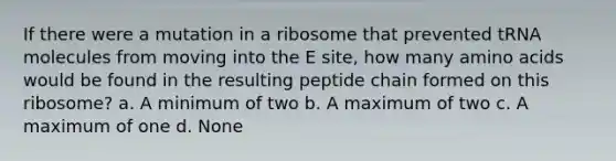 If there were a mutation in a ribosome that prevented tRNA molecules from moving into the E site, how many amino acids would be found in the resulting peptide chain formed on this ribosome? a. A minimum of two b. A maximum of two c. A maximum of one d. None