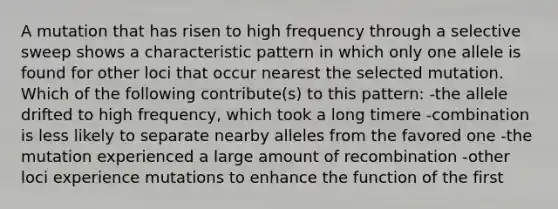 A mutation that has risen to high frequency through a selective sweep shows a characteristic pattern in which only one allele is found for other loci that occur nearest the selected mutation. Which of the following contribute(s) to this pattern: -the allele drifted to high frequency, which took a long timere -combination is less likely to separate nearby alleles from the favored one -the mutation experienced a large amount of recombination -other loci experience mutations to enhance the function of the first