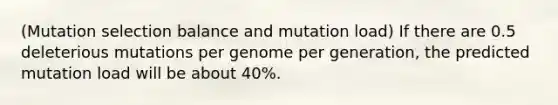 (Mutation selection balance and mutation load) If there are 0.5 deleterious mutations per genome per generation, the predicted mutation load will be about 40%.