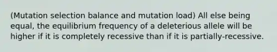 (Mutation selection balance and mutation load) All else being equal, the equilibrium frequency of a deleterious allele will be higher if it is completely recessive than if it is partially-recessive.