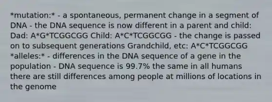 *mutation:* - a spontaneous, permanent change in a segment of DNA - the DNA sequence is now different in a parent and child: Dad: A*G*TCGGCGG Child: A*C*TCGGCGG - the change is passed on to subsequent generations Grandchild, etc: A*C*TCGGCGG *alleles:* - differences in the DNA sequence of a gene in the population - DNA sequence is 99.7% the same in all humans there are still differences among people at millions of locations in the genome