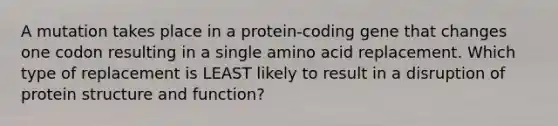 A mutation takes place in a protein‑coding gene that changes one codon resulting in a single amino acid replacement. Which type of replacement is LEAST likely to result in a disruption of protein structure and function?